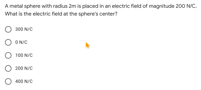 A metal sphere with radius 2m is placed in an electric field of magnitude 200 N/C.
What is the electric field at the sphere's center?
300 N/C
O N/C
100 N/C
200 N/C
400 N/C
