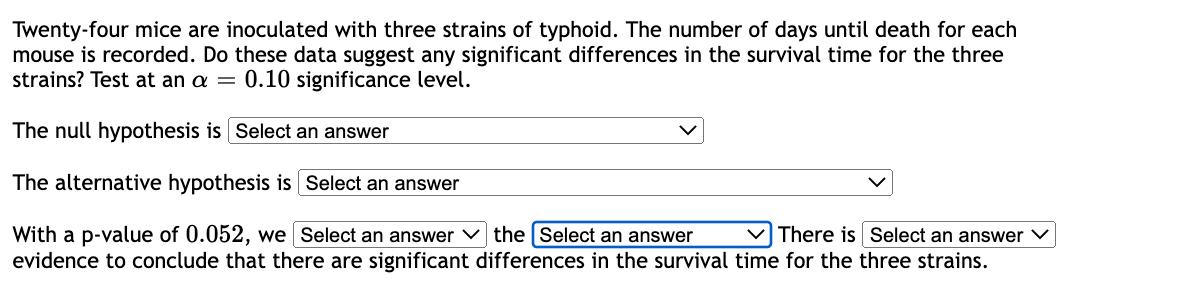 Twenty-four mice are inoculated with three strains of typhoid. The number of days until death for each
mouse is recorded. Do these data suggest any significant differences in the survival time for the three
strains? Test at an a = 0.10 significance level.
The null hypothesis is Select an answer
The alternative hypothesis is Select an answer
With a p-value of 0.052, we [Select an answer
evidence to conclude that there are significant
the [Select an answer
There is Select an answer
differences in the survival time for the three strains.