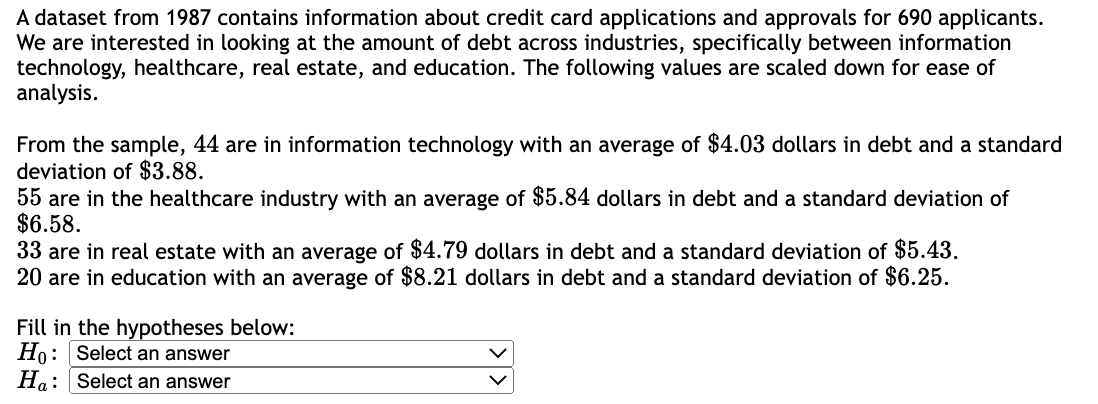 A dataset from 1987 contains information about credit card applications and approvals for 690 applicants.
We are interested in looking at the amount of debt across industries, specifically between information
technology, healthcare, real estate, and education. The following values are scaled down for ease of
analysis.
From the sample, 44 are in information technology with an average of $4.03 dollars in debt and a standard
deviation of $3.88.
55 are in the healthcare industry with an average of $5.84 dollars in debt and a standard deviation of
$6.58.
33 are in real estate with an average of $4.79 dollars in debt and a standard deviation of $5.43.
20 are in education with an average of $8.21 dollars in debt and a standard deviation of $6.25.
Fill in the hypotheses below:
Ho: Select an answer
Ha: Select an answer