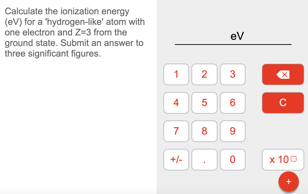 Calculate the ionization energy
(eV) for a 'hydrogen-like' atom with
one electron and Z=3 from the
ground state. Submit an answer to
three significant figures.
eV
1
2
3
4
C
7
8
9
+/-
х 100
+
