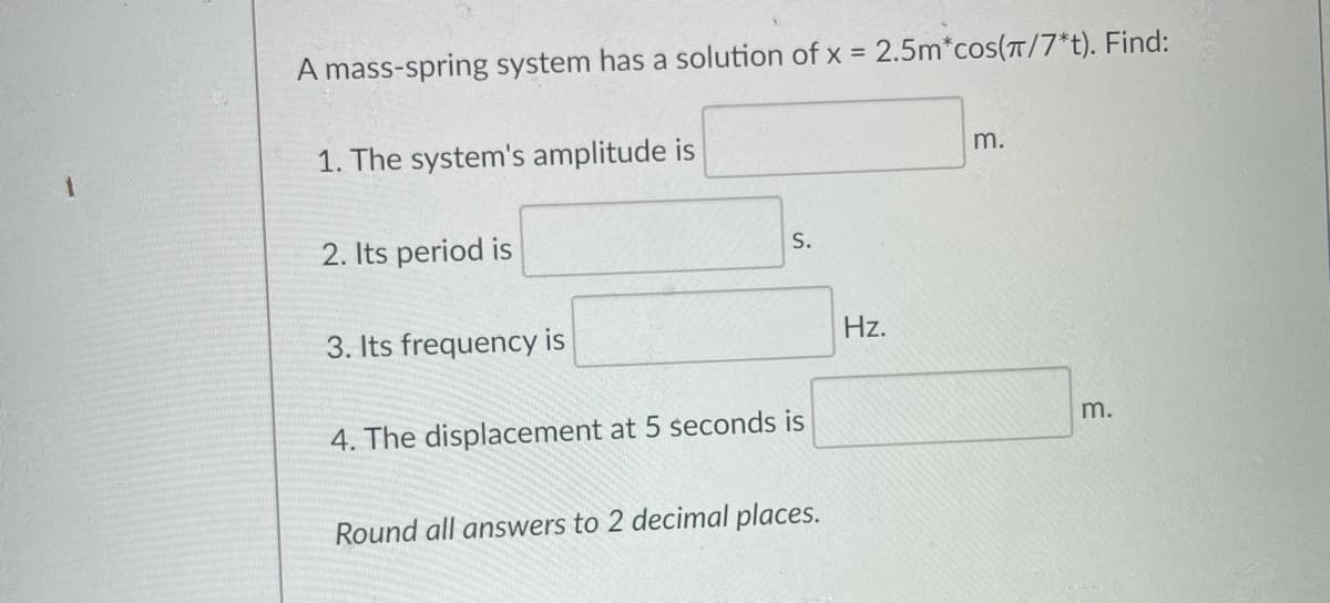 A mass-spring system has a solution of x = 2.5m*cos(T/7*t). Find:
1. The system's amplitude is
m.
2. Its period is
S.
3. Its frequency is
Hz.
m.
4. The displacement at 5 seconds is
Round all answers to 2 decimal places.
