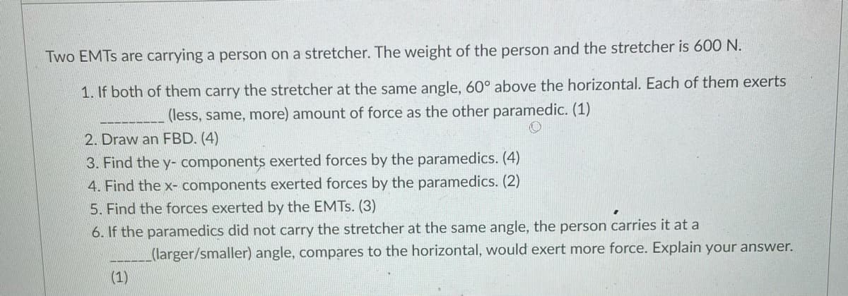 Two EMTS are carrying a person on a stretcher. The weight of the person and the stretcher is 600 N.
1. If both of them carry the stretcher at the same angle, 60° above the horizontal. Each of them exerts
(less, same, more) amount of force as the other paramedic. (1)
2. Draw an FBD. (4)
3. Find the y- components exerted forces by the paramedics. (4)
4. Find the x- components exerted forces by the paramedics. (2)
5. Find the forces exerted by the EMTS. (3)
6. If the paramedics did not carry the stretcher at the same angle, the person carries it at a
(larger/smaller) angle, compares to the horizontal, would exert more force. Explain your answer.
(1)
