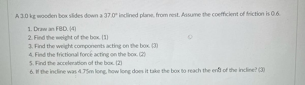 A 3.0 kg wooden box slides down a 37.0° inclined plane, from rest. Assume the coefficient of friction is 0.6.
1. Draw an FBD. (4)
2. Find the weight of the box. (1)
3. Find the weight components acting on the box. (3)
4. Find the frictional force acting on the box. (2)
5. Find the acceleration of the box. (2)
6. If the incline was 4.75m long, how long does it take the box to reach the end of the incline? (3)
