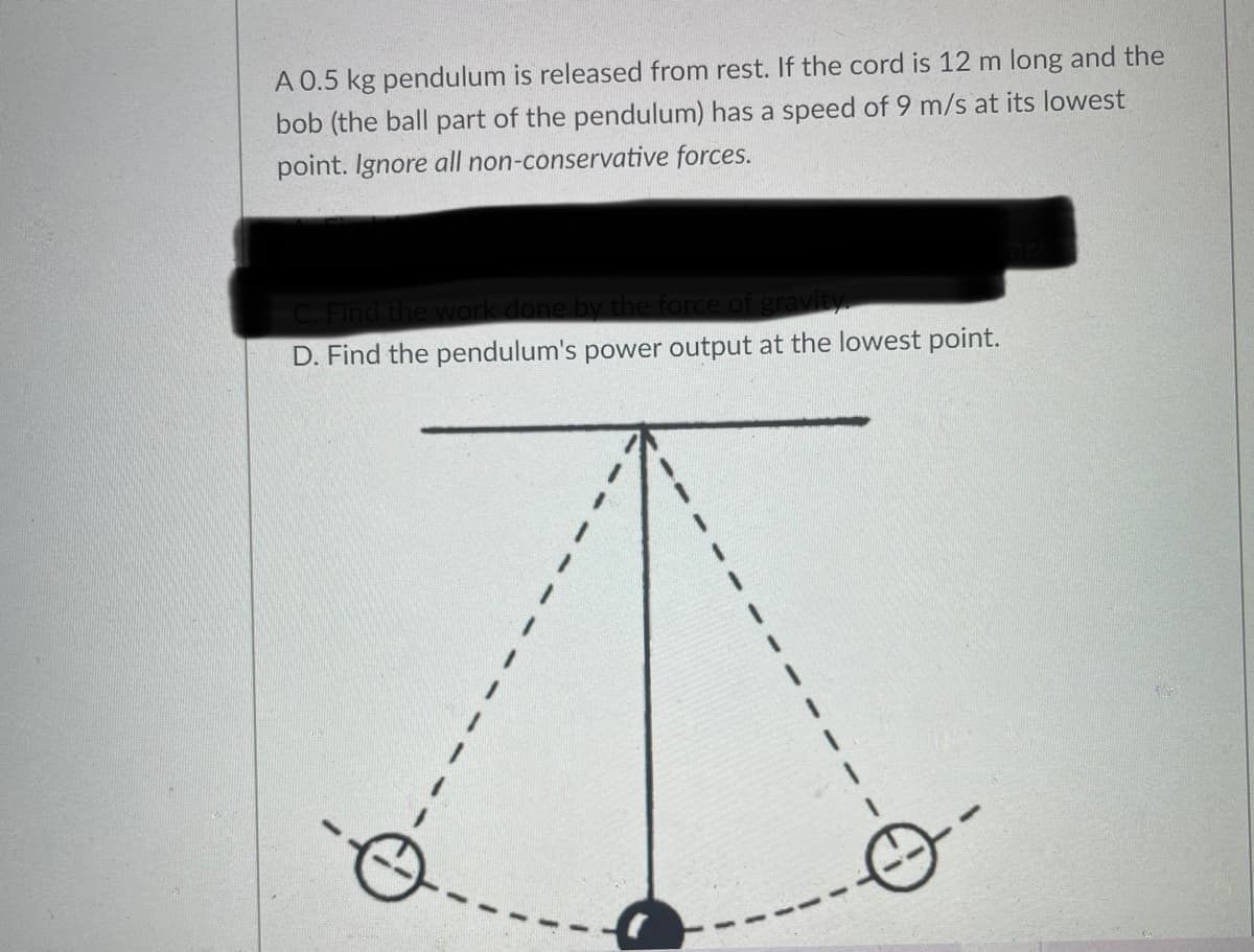 A 0.5 kg pendulum is released from rest. If the cord is 12 m long and the
bob (the ball part of the pendulum) has a speed of 9 m/s at its lowest
point. Ignore all non-conservative forces.
Find the w
he force of gravity
D. Find the pendulum's power output at the lowest point.
