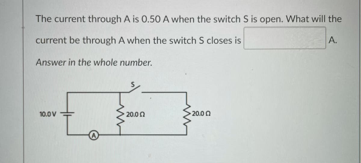 The current through A is 0.50 A when the switch S is open. What will the
current be through A when the switch S closes is
A.
Answer in the whole number.
10.0 V
20.0 0
20.00
