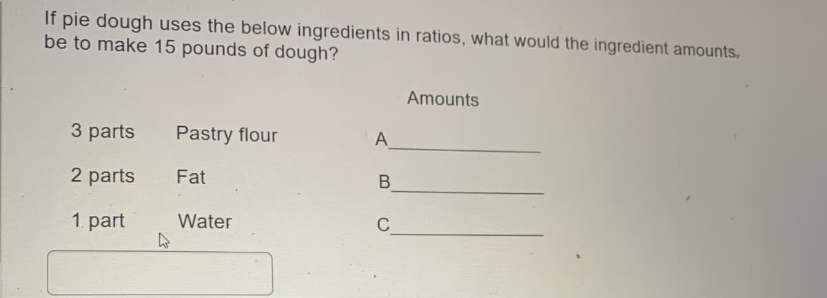 If pie dough uses the below ingredients in ratios, what would the ingredient amounts,
be to make 15 pounds of dough?
Amounts
3 parts
Pastry flour
A
2 parts
Fat
В
1 part
Water

