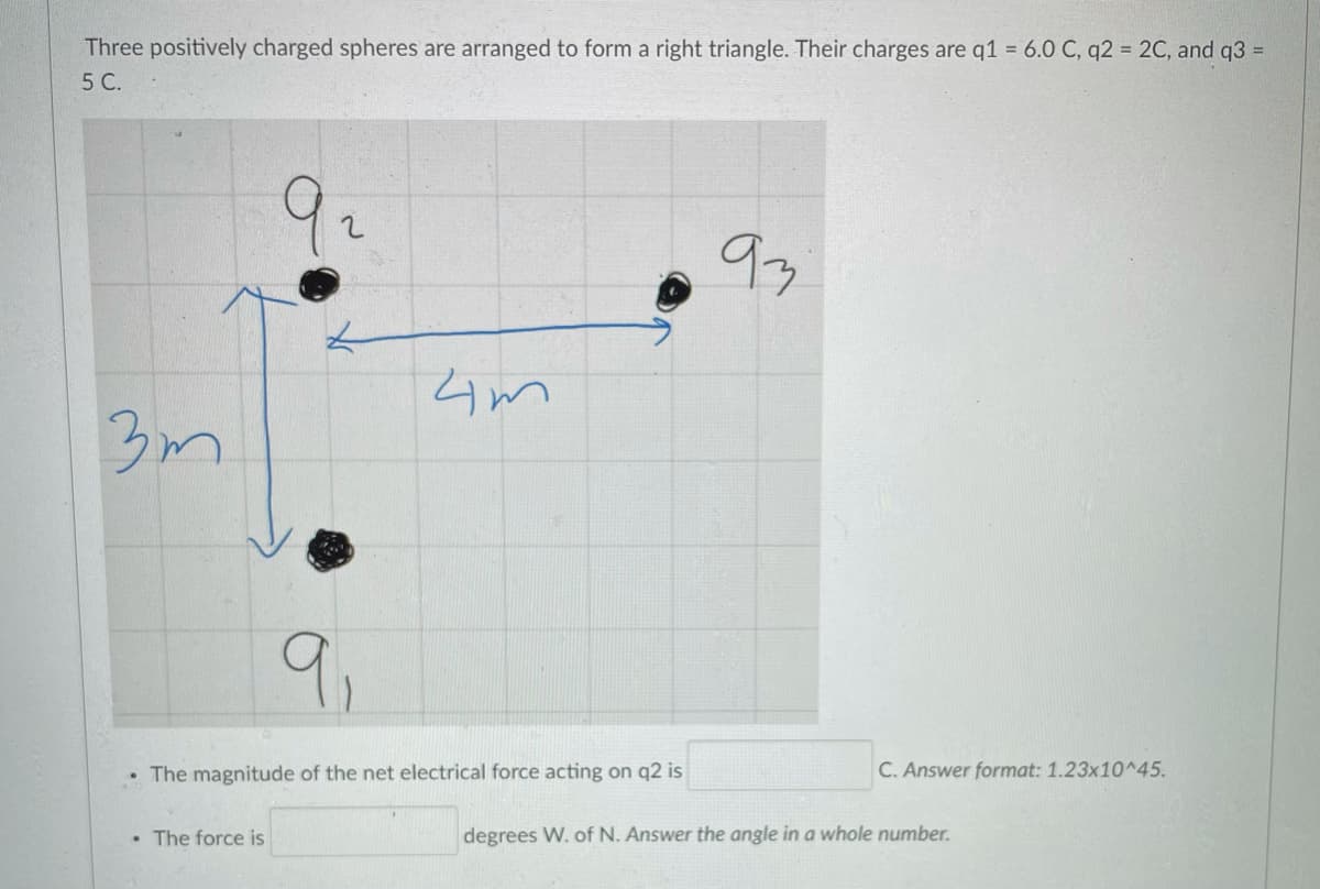 Three positively charged spheres are arranged to form a right triangle. Their charges are q1 = 6.0 C, q2 = 2C, and q3 =
5 C.
9,
• The magnitude of the net electrical force acting on q2 is
C. Answer format: 1.23x10^45.
• The force is
degrees W. of N. Answer the angle in a whole number.
