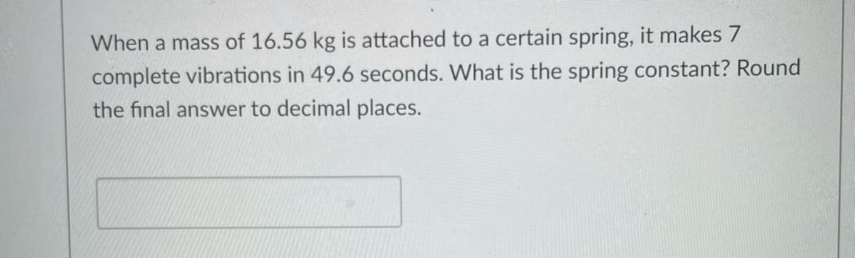 When a mass of 16.56 kg is attached to a certain spring, it makes 7
complete vibrations in 49.6 seconds. What is the spring constant? Round
the final answer to decimal places.
