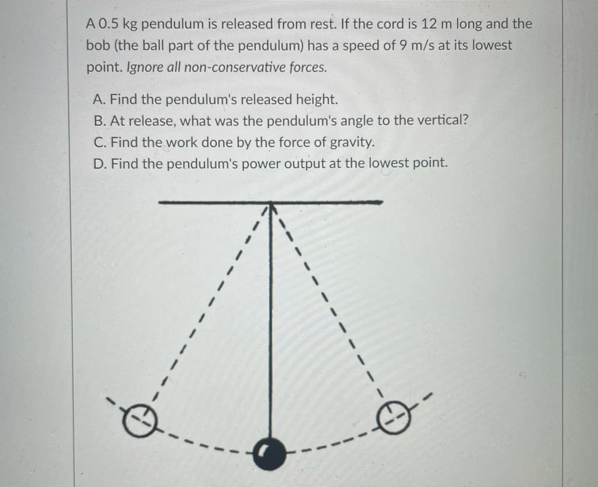 A 0.5 kg pendulum is released from rest. If the cord is 12 m long and the
bob (the ball part of the pendulum) has a speed of 9 m/s at its lowest
point. Ignore all non-conservative forces.
A. Find the pendulum's released height.
B. At release, what was the pendulum's angle to the vertical?
C. Find the work done by the force of gravity.
D. Find the pendulum's power output at the lowest point.
