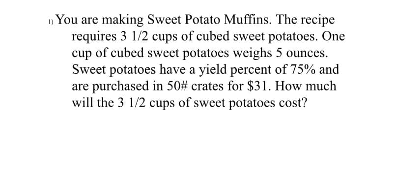 You are making Sweet Potato Muffins. The recipe
requires 3 1/2 cups of cubed sweet potatoes. One
cup of cubed sweet potatoes weighs 5 ounces.
Sweet potatoes have a yield percent of 75% and
are purchased in 50# crates for $31. How much
will the 3 1/2 cups of sweet potatoes cost?
