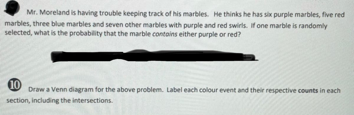 Mr. Moreland is having trouble keeping track of his marbles. He thinks he has six purple marbles, five red
marbles, three blue marbles and seven other marbles with purple and red swirls. If one marble is randomly
selected, what is the probability that the marble contains either purple or red?
10
Draw a Venn diagram for the above problem. Label each colour event and their respective counts in each
section, including the intersections.
