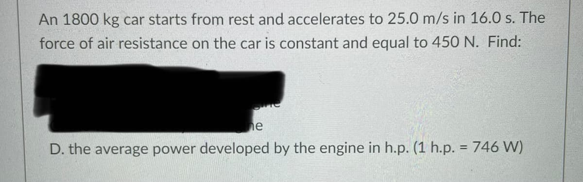 An 1800 kg car starts from rest and accelerates to 25.0 m/s in 16.0 s. The
force of air resistance on the car is constant and equal to 45O N. Find:
he
D. the average power developed by the engine in h.p. (1 h.p. = 746 W)
