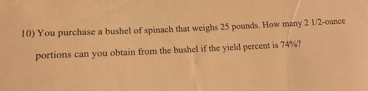 10) You purchase a bushel of spinach that weighs 25 pounds. How many 2 1/2-ounce
portions can you obtain from the bushel if the yield percent is 74%?
