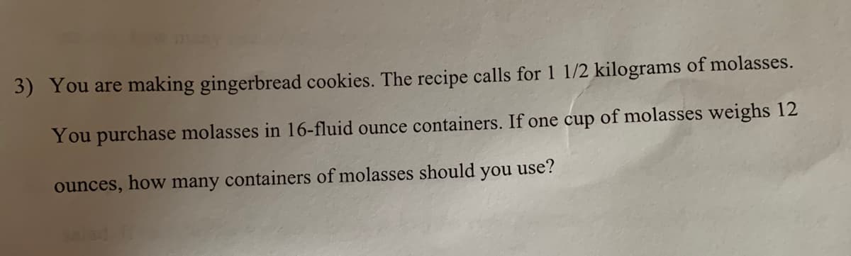 3) You are making gingerbread cookies. The recipe calls for1 1/2 kilograms of molasses.
You purchase molasses in 16-fluid ounce containers. If one cup of molasses weighs 12
ounces, how many containers of molasses should
you use?
lad
