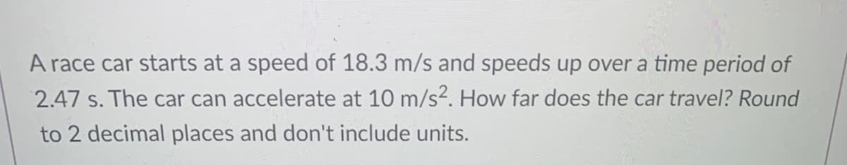 A race car starts at a speed of 18.3 m/s and speeds up over a time period of
2.47 s. The car can accelerate at 10 m/s?. How far does the car travel? Round
to 2 decimal places and don't include units.
