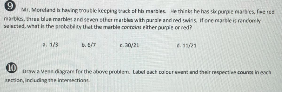 Mr. Moreland is having trouble keeping track of his marbles. He thinks he has six purple marbles, five red
marbles, three blue marbles and seven other marbles with purple and red swirls. If one marble is randomly
selected, what is the probability that the marble contains either purple or red?
а. 1/3
b. 6/7
с. 30/21
d. 11/21
10
Draw a Venn diagram for the above problem. Label each colour event and their respective counts in each
section, including the intersections.
