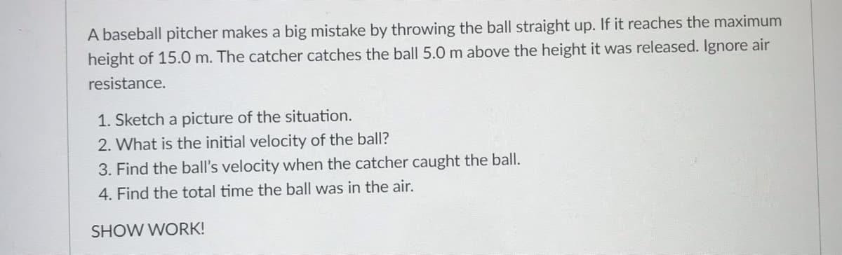 A baseball pitcher makes a big mistake by throwing the ball straight up. If it reaches the maximum
height of 15.0 m. The catcher catches the ball 5.0 m above the height it was released. Ignore air
resistance.
1. Sketch a picture of the situation.
2. What is the initial velocity of the ball?
3. Find the ball's velocity when the catcher caught the ball.
4. Find the total time the ball was in the air.
SHOW WORK!
