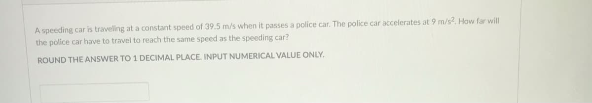 A speeding car is traveling at a constant speed of 39.5 m/s when it passes a police car. The police car accelerates at 9 m/s2. How far will
the police car have to travel to reach the same speed as the speeding car?
ROUND THE ANSWER TO 1 DECIMAL PLACE. INPUT NUMERICAL VALUE ONLY.
