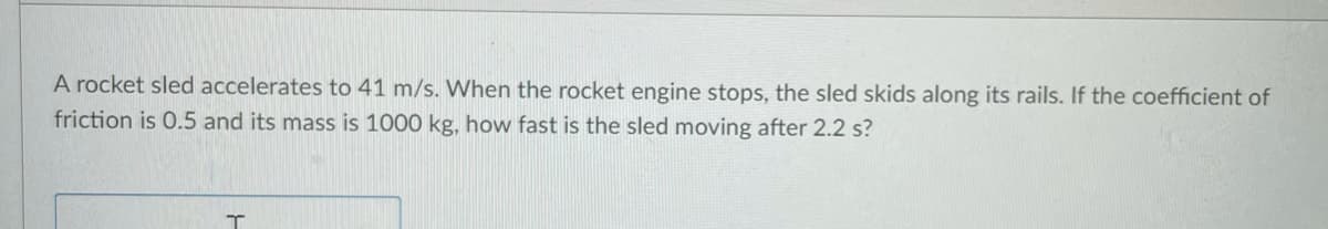 A rocket sled accelerates to 41 m/s. When the rocket engine stops, the sled skids along its rails. If the coefficient of
friction is 0.5 and its mass is 1000 kg, how fast is the sled moving after 2.2 s?
