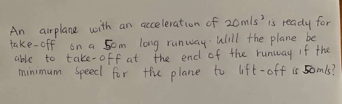 An airplane with an acce leration of 20mls is ready for
take-off
able to take-off at
minimum Speecl for the plane to lift-off is 50mls?
6n a 50m long runway ulıll the plane be
the encl of the tunway if the
