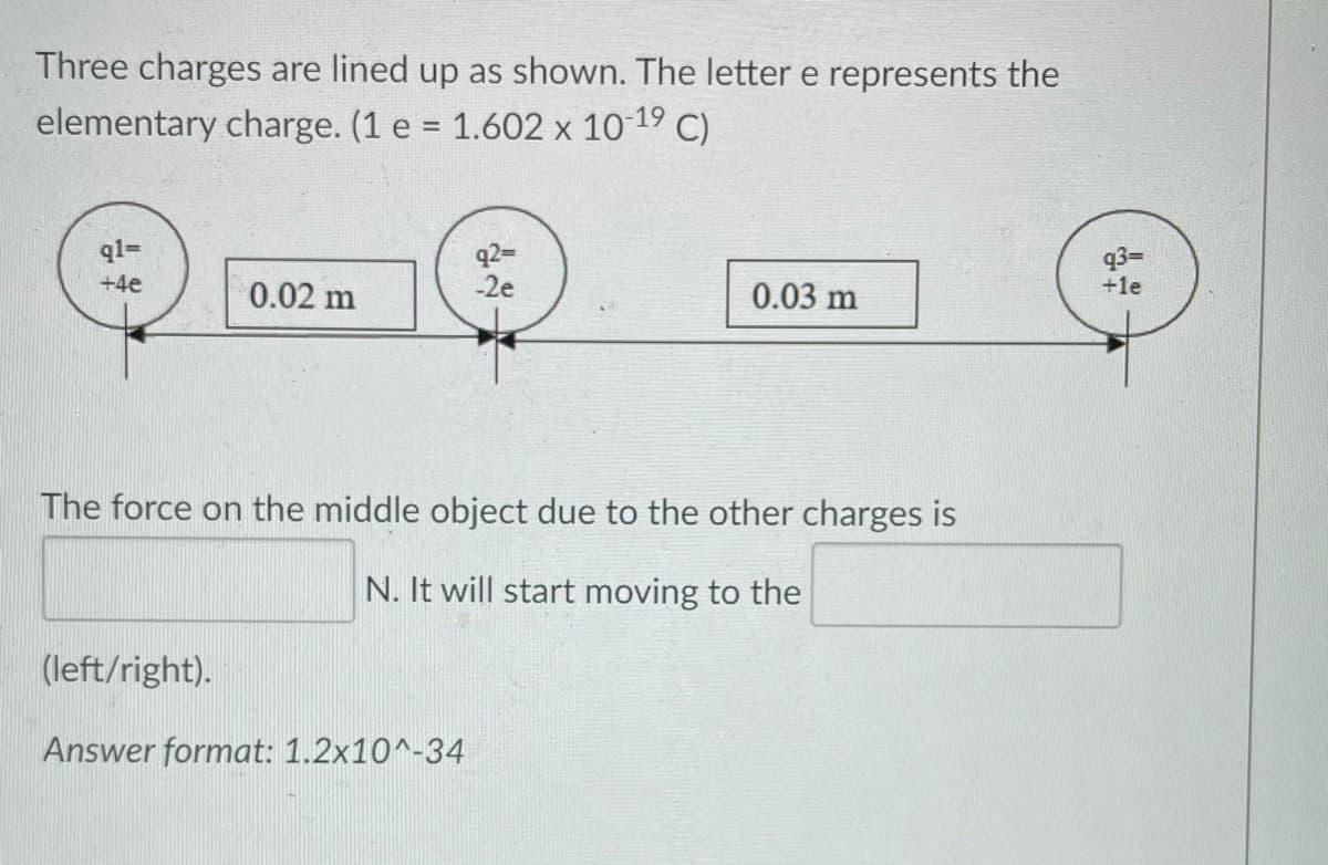 Three charges are lined up as shown. The letter e represents the
elementary charge. (1 e = 1.602 x 10 19 C)
q2=
-2e
ql=
q3=
+le
+4e
0.02 m
0.03 m
The force on the middle object due to the other charges is
N. It will start moving to the
(left/right).
Answer format: 1.2x10^-34
