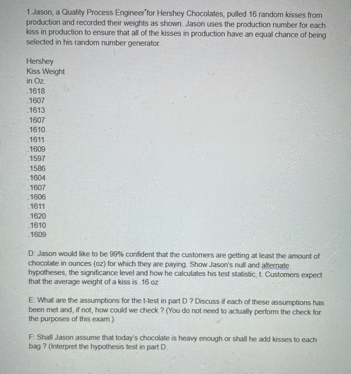 1.Jason, a Quality Process Engineer'for Hershey Chocolates, pulled 16 random kisses from
production and recorded their weights as shown. Jason uses the production number for each
kiss in production to ensure that all of the kisses in production have an equal chance of being
selected in his random number generator.
Hershey
Kiss Weight
in Oz.
.1618
1607
1613
1607
1610
1611
1609
1597
1586
1604
1607
1606
1611
1620
1610
1609
D: Jason would like to be 99% confident that the customers are getting at least the amount of
chocolate in ounces (oz) for which they are paying. Show Jason's null and alternate
hypotheses, the significance level and how he calculates his test statistic, t. Customers expect
that the average weight of a kiss is .16 oz
E: What are the assumptions for the t-test in part D ? Discuss if each of these assumptions has
been met and, if not, how could we check ? (You do not need to actually perform the check for
the purposes of this exam.)
F: Shall Jason assume that today's chocolate is heavy enough or shall he add kisses to each
bag ? (Interpret the hypothesis test in part D.
