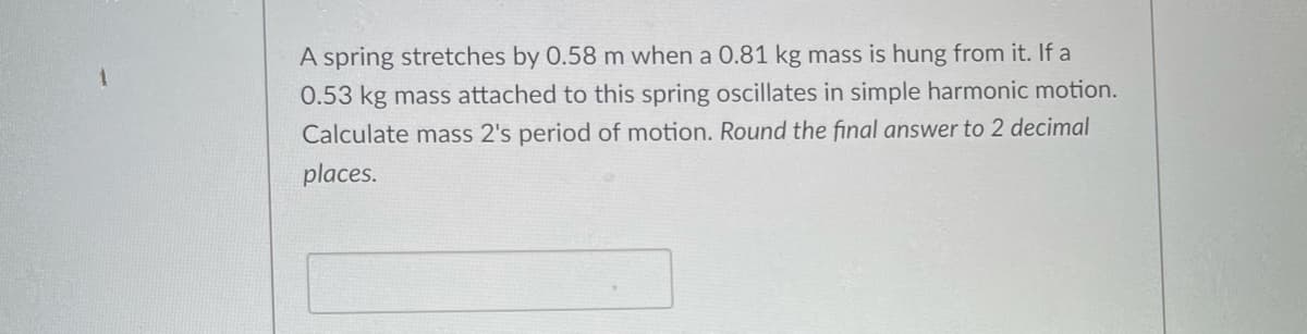 A spring stretches by 0.58 m when a 0.81 kg mass is hung from it. If a
0.53 kg mass attached to this spring oscillates in simple harmonic motion.
Calculate mass 2's period of motion. Round the final answer to 2 decimal
places.
