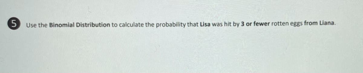 5 Use the Binomial Distribution to calculate the probability that Lisa was hit by 3 or fewer rotten eggs from Liana.
