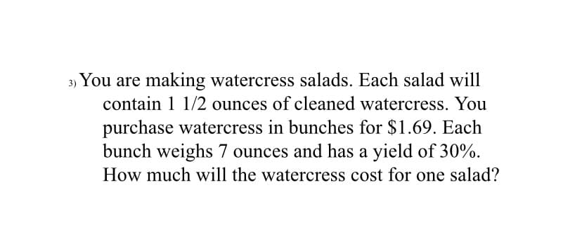 3) You are making watercress salads. Each salad will
contain 1 1/2 ounces of cleaned watercress. You
purchase watercress in bunches for $1.69. Each
bunch weighs 7 ounces and has a yield of 30%.
How much will the watercress cost for one salad?
