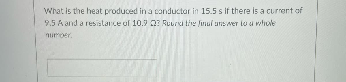 What is the heat produced in a conductor in 15.5 s if there is a current of
9.5 A and a resistance of 10.9 Q? Round the final answer to a whole
number.
