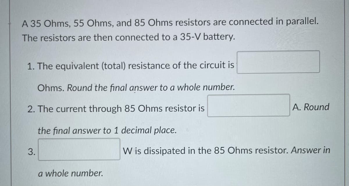 A 35 Ohms, 55 Ohms, and 85 Ohms resistors are connected in parallel.
The resistors are then connected to a 35-V battery.
1. The equivalent (total) resistance of the circuit is
Ohms. Round the final answer to a whole number.
2. The current through 85 Ohms resistor is
A. Round
the final answer to 1 decimal place.
3.
W is dissipated in the 85 Ohms resistor. Answer in
a whole number.
