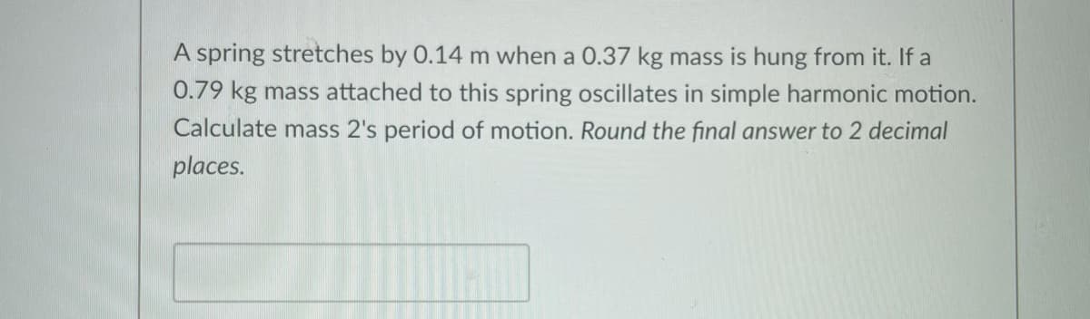 A spring stretches by 0.14 m when a 0.37 kg mass is hung from it. If a
0.79 kg mass attached to this spring oscillates in simple harmonic motion.
Calculate mass 2's period of motion. Round the final answer to 2 decimal
places.
