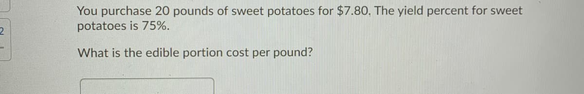 You purchase 20 pounds of sweet potatoes for $7.80. The yield percent for sweet
potatoes is 75%.
2.
What is the edible portion cost per pound?
