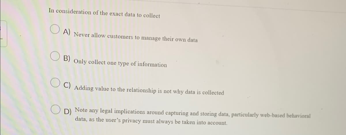 In consideration of the exact data to collect
A) Never allow customers to manage their own data
B) Only collect one type of information
C) Adding value to the relationship is not why data is collected
O
Note any legal implications around capturing and storing data, particularly web-based behavioral
data, as the user's privacy must always be taken into account.
