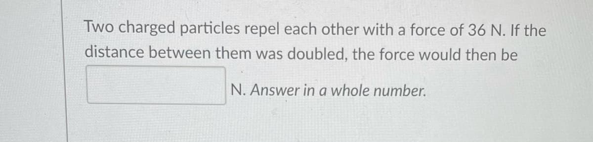 Two charged particles repel each other with a force of 36 N. If the
distance between them was doubled, the force would then be
N. Answer in a whole number.
