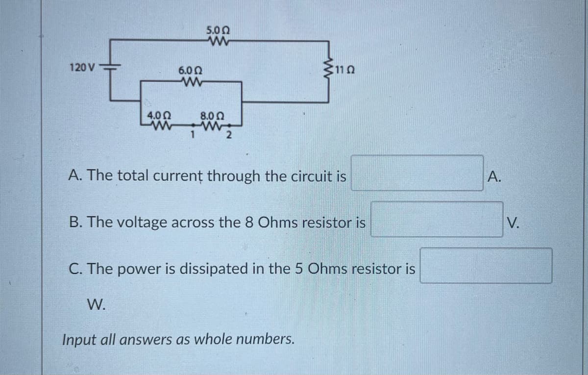 5.00
120 V
6.00
3110
4.00
8.00
1
2
A. The total currenț through the circuit is
B. The voltage across the 8 Ohms resistor is
V.
C. The power is dissipated in the 5 Ohms resistor is
W.
Input all answers as whole numbers.
A.
