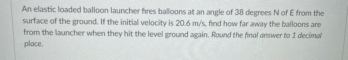 An elastic loaded balloon launcher fires balloons at an angle of 38 degrees N of E from the
surface of the ground. If the initial velocity is 20.6 m/s, find how far away the balloons are
from the launcher when they hit the level ground again. Round the final answer to 1 decimal
place.

