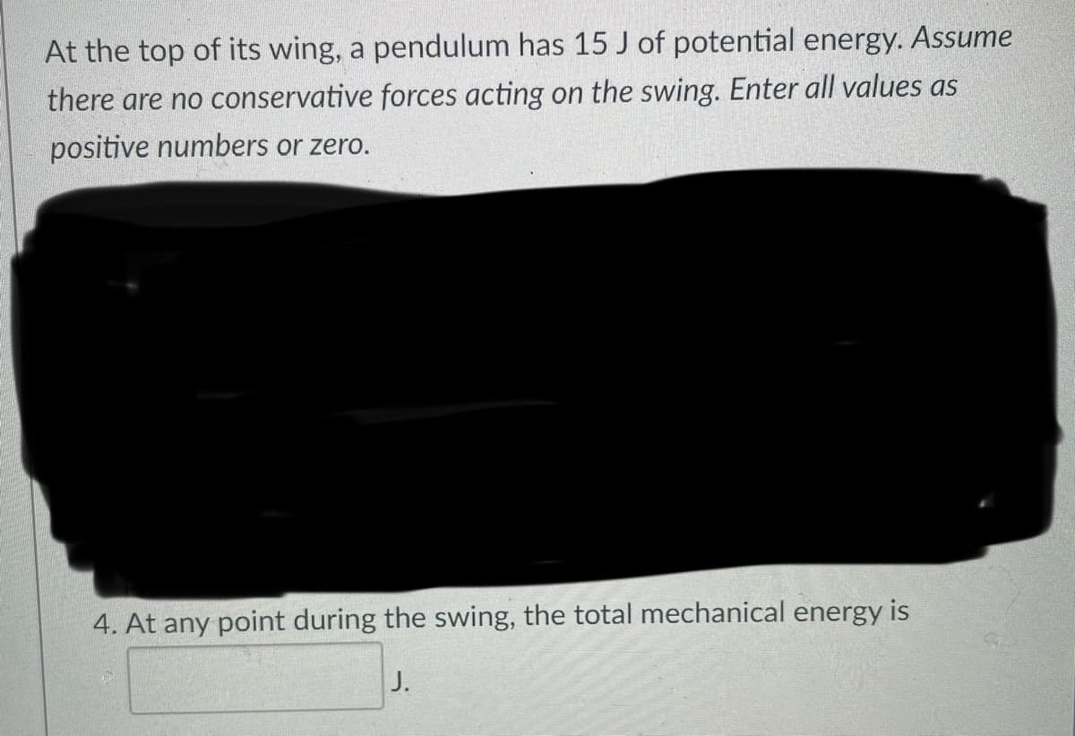 At the top of its wing, a pendulum has 15 J of potential energy. Assume
there are no conservative forces acting on the swing. Enter all values as
positive numbers or zero.
4. At any point during the swing, the total mechanical energy is
J.
