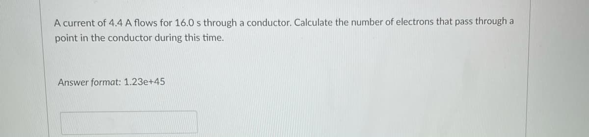 A current of 4.4 A flows for 16.0 s through a conductor. Calculate the number of electrons that pass through a
point in the conductor during this time.
Answer format: 1.23e+45
