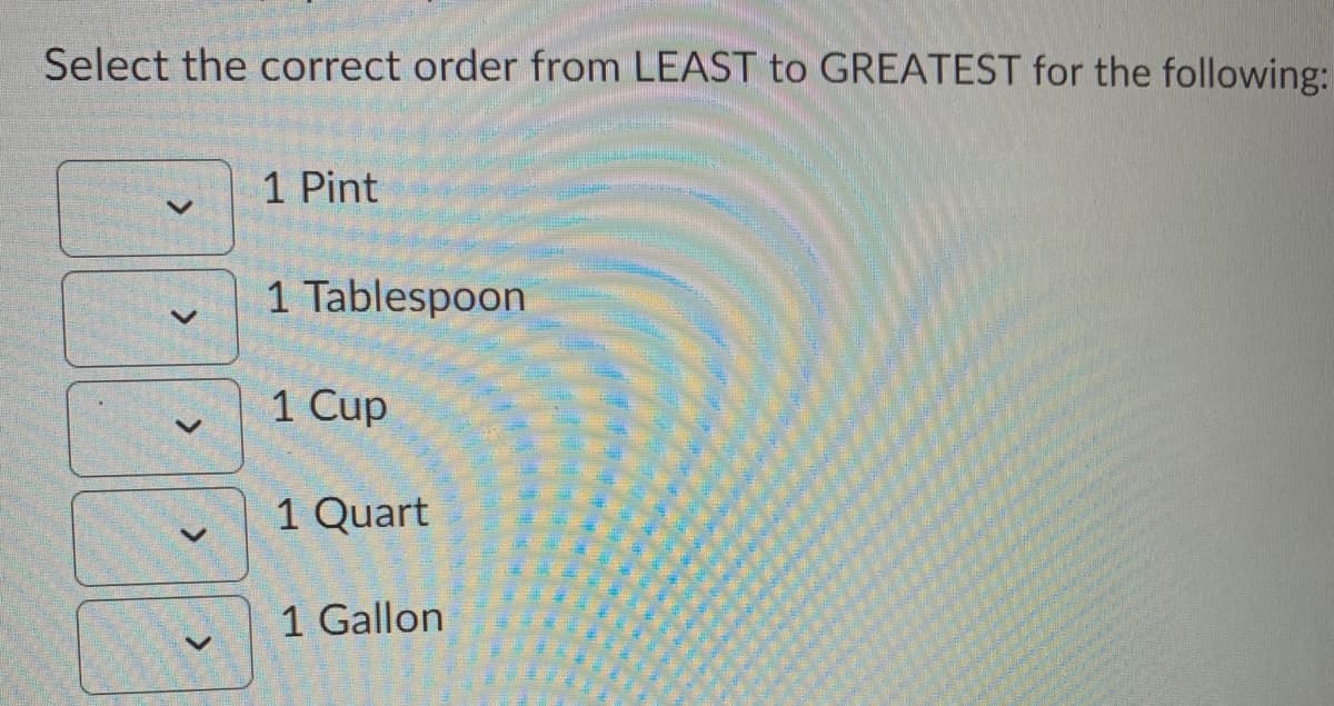 Select the correct order from LEAST to GREATEST for the following:
1 Pint
1 Tablespoon
1 Cup
1 Quart
1 Gallon
<>
