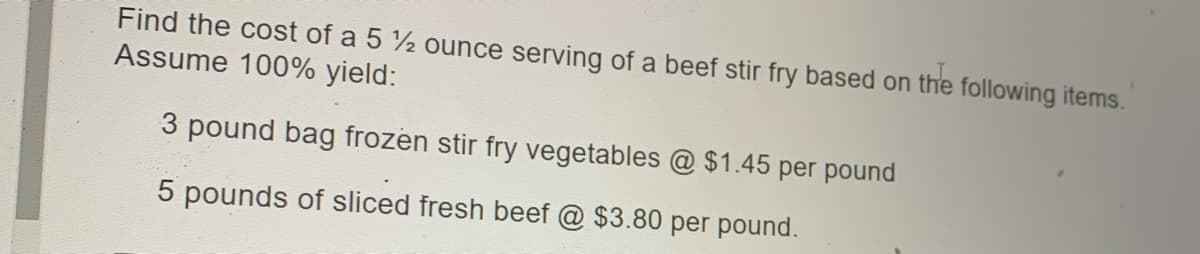 Find the cost of a 5 2 ounce serving of a beef stir fry based on the following items.
Assume 100% yield:
3 pound bag frozen stir fry vegetables @ $1.45 per pound
5 pounds of sliced fresh beef @ $3.80 per pound.
