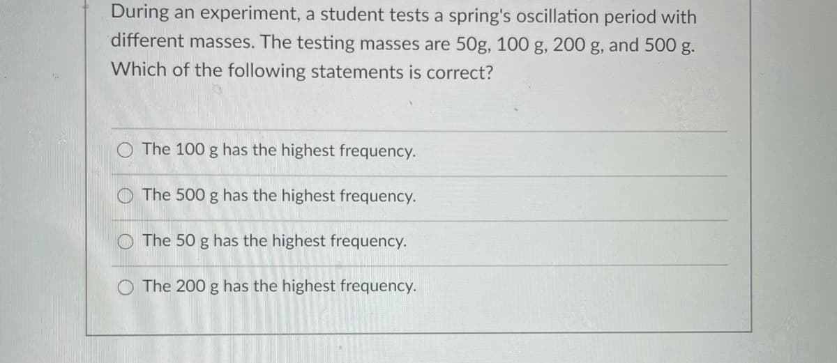 During an experiment, a student tests a spring's oscillation period with
different masses. The testing masses are 50g, 100 g, 200 g, and 500 g.
Which of the following statements is correct?
The 100 g has the highest frequency.
The 500 g has the highest frequency.
The 50 g has the highest frequency.
O The 200 g has the highest frequency.
