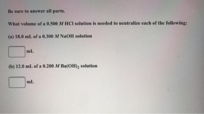 Be sure to answer all parts.
What volume of a 0.500 M HCI solution is needed to neutralize each of the following:
(a) 18.0 mL of a 0.300 M NaOH solution
mL
(b) 12.0 mL of a 0.200 M Ba(OH), solution
mL
