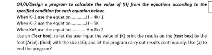 Q4/A/Design a program to calculate the value of (H) from the equations according to the
specified condition for each equation below:
When K-1 use the
equation...........-4K+1
When K=2 use the equation.........H=5K
When K-3 use the equation.............H=8k+2
Use an (Text box), to let the user input the value of (K) print the results on the (text box) by the
font (Arial), (Bold) with the size (16), and let the program carry out results continuously. Use (a) to
end the program?