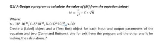 Q1/ A-Design a program to calculate the value of (M) from the equation below:
M=C. √B
Where:
n-18 100, C-810¹, 8-0.12*10*x-30.
Create a (label) object and a (Text Box) object for each input and output parameters of the
equation and two (Command Buttons), one for exit from the program and the other one is for
making the calculations.?
