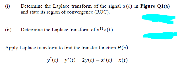 Determine the Laplace transform of the signal x(t) in Figure Q1(a)
and state its region of convergence (ROC).
(ii)
Determine the Laplace transform of e ³tx (t).
Apply Laplace transform to find the transfer function H(s).
y"(t)- y'(t) - 2y(t) = x'(t) − x(t)
"