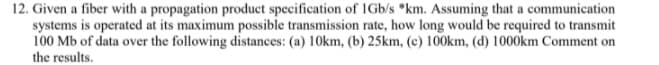 12. Given a fiber with a propagation product specification of IGb/s "km. Assuming that a communication
systems is operated at its maximum possible transmission rate, how long would be required to transmit
100 Mb of data over the following distances: (a) 10km, (b) 25km, (c) 100km, (d) 1000km Comment on
the results.
