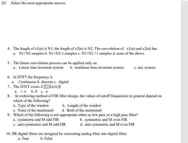 QI Select the most appropriate answer.
4. The length of x1(n) is N1, the length of x2(n) is N2. The coevolution of x1(n) and x2(n) has
a. NI+N2 samples b. N1+N2-1 samples c. N1+N2 +1 samples d. none of the above.
5. The linear convolution process can be applied only on
a. Linear time invariant system
b. nonlinear time invariant system
c. any system.
6. In DTFT the frequency is
a. Continuous b. discrete c. digital
7. The DTFT exists if E|x(n)||
a. <0 b. 0 c. o
8. In widowing method of FIR filter design, the values of cutoff frequencies in general depend on
which of the following?
a. Type of the window
c. None of the mentioned
9. Which of the following is not appropriate either as low pass or a high pass filter?
a. symmetric and M odd FIR
c. anti-symmetric and M odd FIR
b. Length of the window
d. Both of the mentioned
b. symmetric and M even FIR
d. anti-symmetric and M even FIR
10. IIR digital filters are designed by converting analog filter into digital filter.
a. True
b. False
