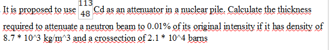 113
It is proposed to use 48
Cd as an attenuator in a nuclear pile. Calculate the thickness
required to attenuate a neutron beam to 0.01% of its original intensity if it has density of
8.7* 10 3 kg/m^3 and a crossection of 2.1* 10^4 barns
