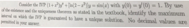 Consider the IVP (1+) +[In(2-2)y = sin(z) with y(0) = y(0) = 1. By use
of the existence and the uniqueness theorem as stated in the textbook, identify the maximum
interval on which the IVP is guaranteed to have a unique solution. No decimal values are
permitted in your answer.

